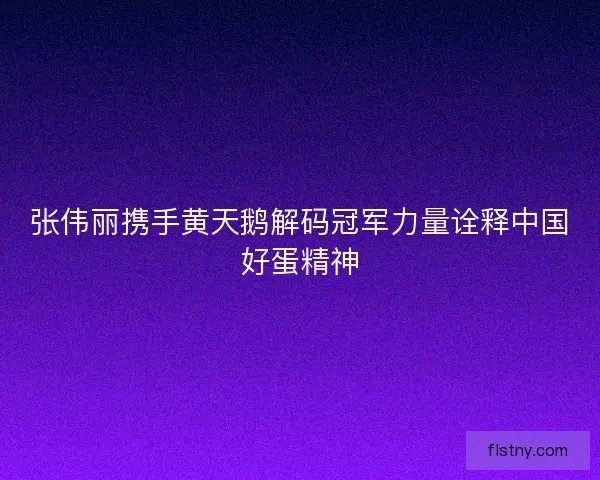 张伟丽携手黄天鹅解码冠军力量诠释中国好蛋精神