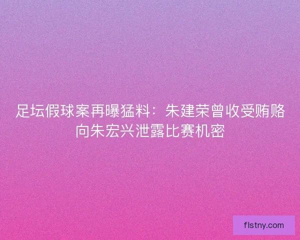 足坛假球案再曝猛料：朱建荣曾收受贿赂向朱宏兴泄露比赛机密