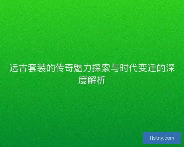 远古套装的传奇魅力探索与时代变迁的深度解析