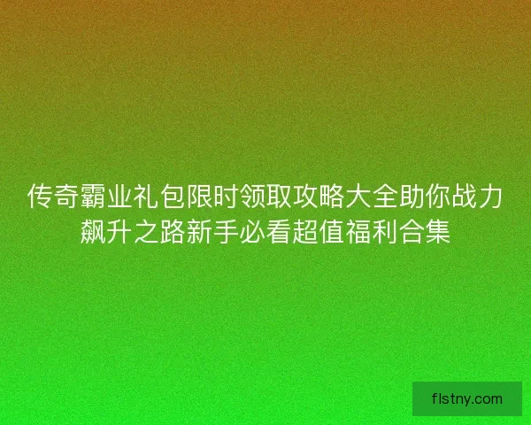 传奇霸业礼包限时领取攻略大全助你战力飙升之路新手必看超值福利合集