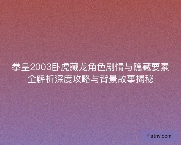 拳皇2003卧虎藏龙角色剧情与隐藏要素全解析深度攻略与背景故事揭秘