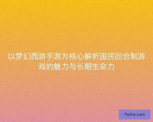 以梦幻西游手游为核心解析国民回合制游戏的魅力与长期生命力