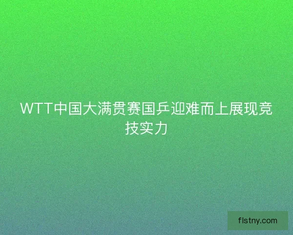 WTT中国大满贯赛国乒迎难而上展现竞技实力