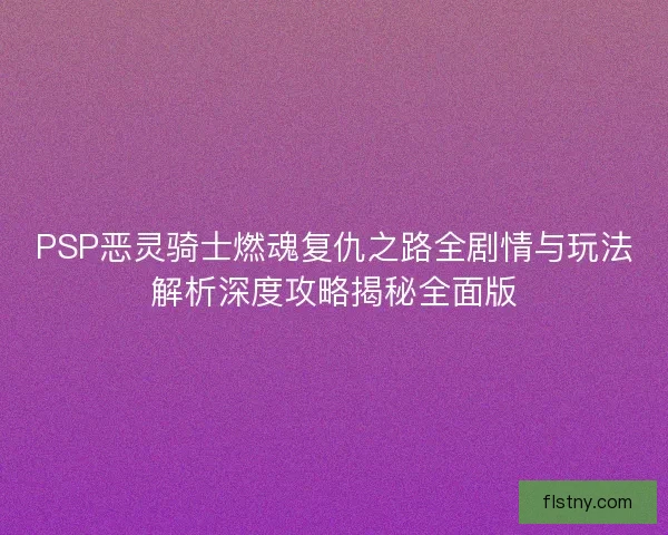 PSP恶灵骑士燃魂复仇之路全剧情与玩法解析深度攻略揭秘全面版