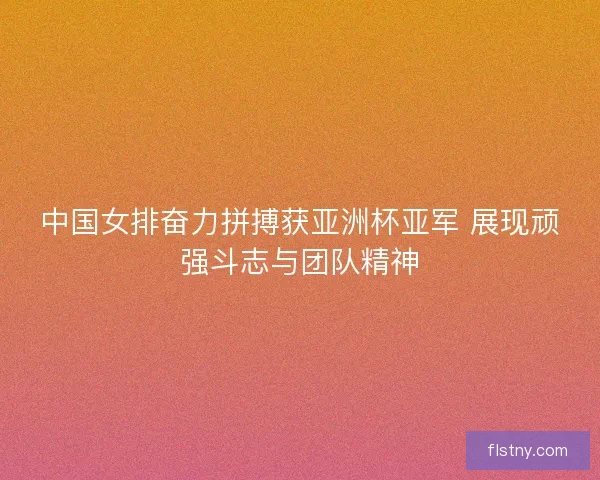 中国女排奋力拼搏获亚洲杯亚军 展现顽强斗志与团队精神