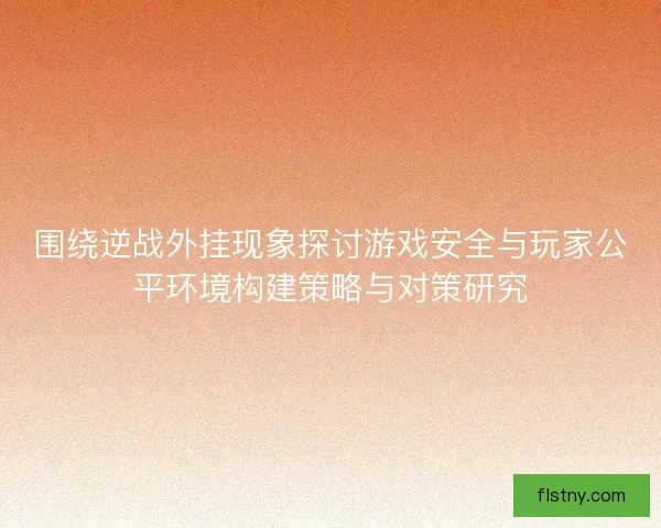 围绕逆战外挂现象探讨游戏安全与玩家公平环境构建策略与对策研究