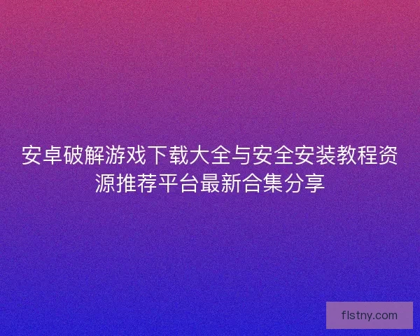 安卓破解游戏下载大全与安全安装教程资源推荐平台最新合集分享
