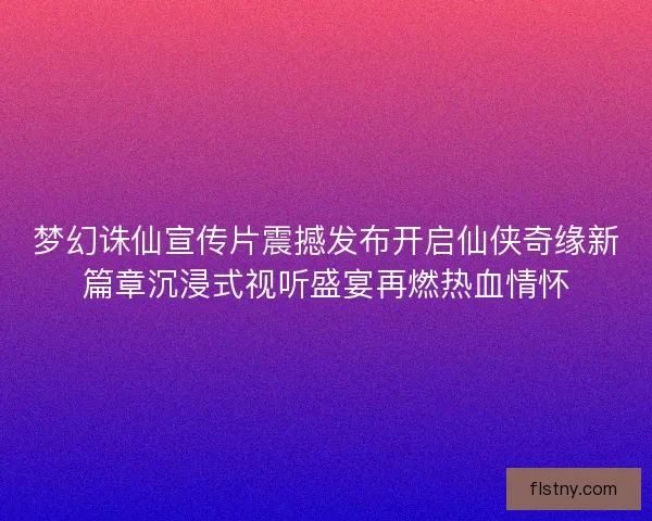 梦幻诛仙宣传片震撼发布开启仙侠奇缘新篇章沉浸式视听盛宴再燃热血情怀