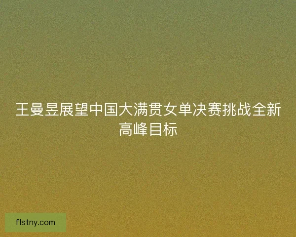 王曼昱展望中国大满贯女单决赛挑战全新高峰目标