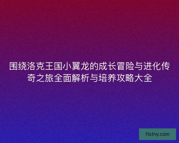 围绕洛克王国小翼龙的成长冒险与进化传奇之旅全面解析与培养攻略大全