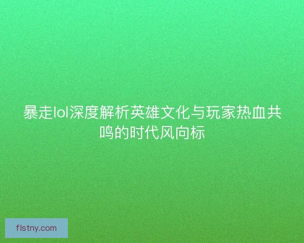 暴走lol深度解析英雄文化与玩家热血共鸣的时代风向标