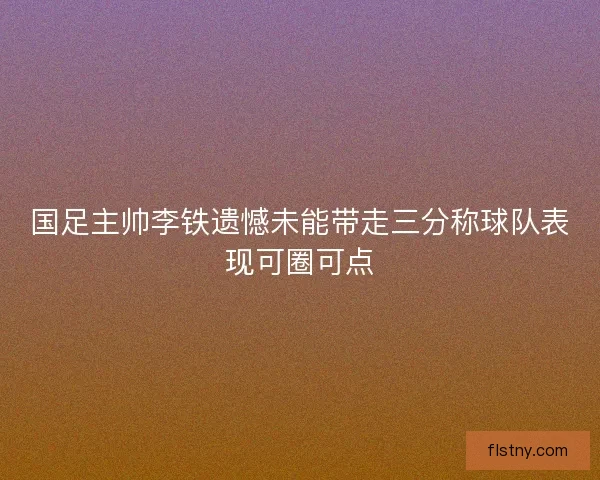 国足主帅李铁遗憾未能带走三分称球队表现可圈可点