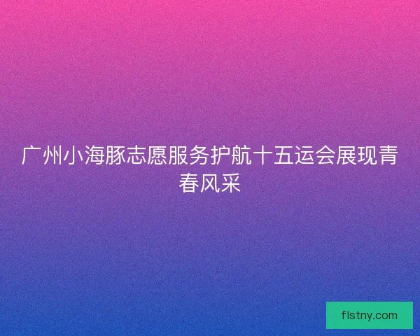 广州小海豚志愿服务护航十五运会展现青春风采