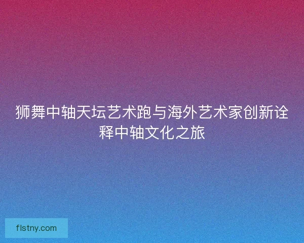 狮舞中轴天坛艺术跑与海外艺术家创新诠释中轴文化之旅