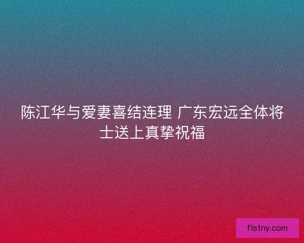 陈江华与爱妻喜结连理 广东宏远全体将士送上真挚祝福