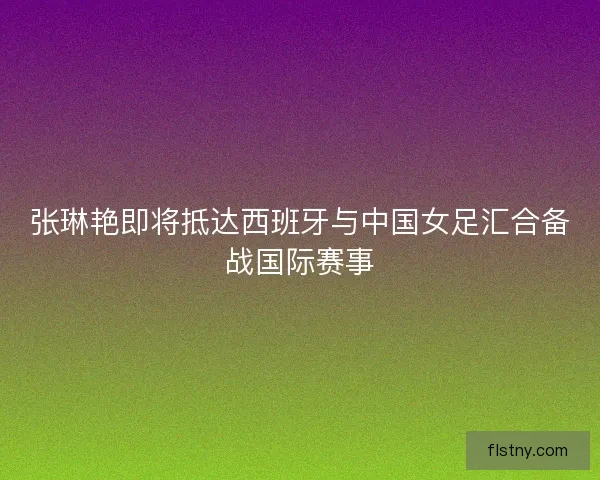 张琳艳即将抵达西班牙与中国女足汇合备战国际赛事