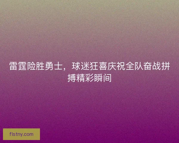 雷霆险胜勇士，球迷狂喜庆祝全队奋战拼搏精彩瞬间