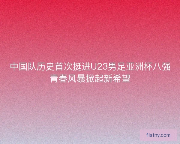 中国队历史首次挺进U23男足亚洲杯八强青春风暴掀起新希望