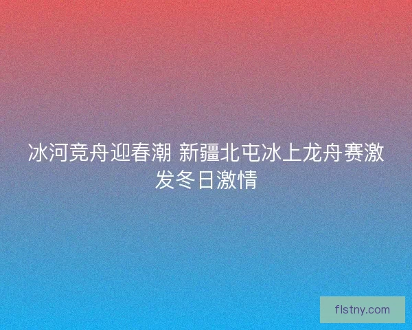 冰河竞舟迎春潮 新疆北屯冰上龙舟赛激发冬日激情