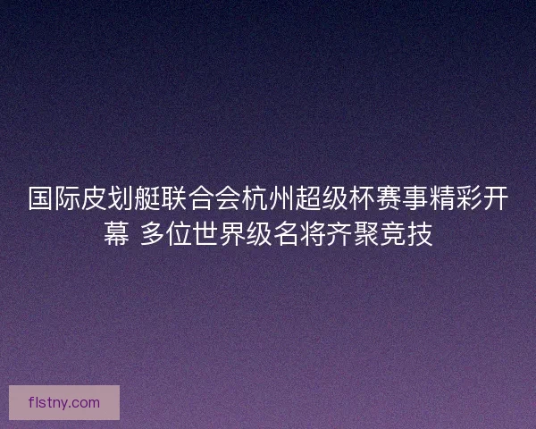 国际皮划艇联合会杭州超级杯赛事精彩开幕 多位世界级名将齐聚竞技