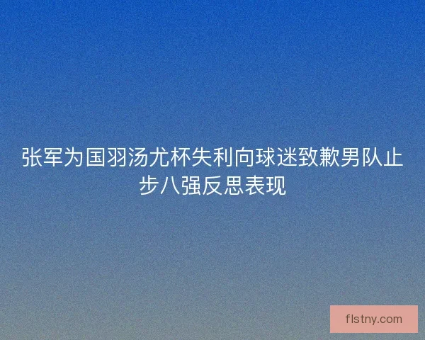 张军为国羽汤尤杯失利向球迷致歉男队止步八强反思表现