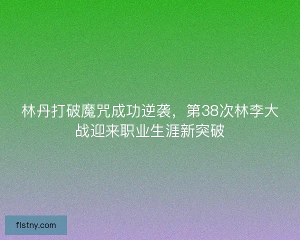 林丹打破魔咒成功逆袭，第38次林李大战迎来职业生涯新突破
