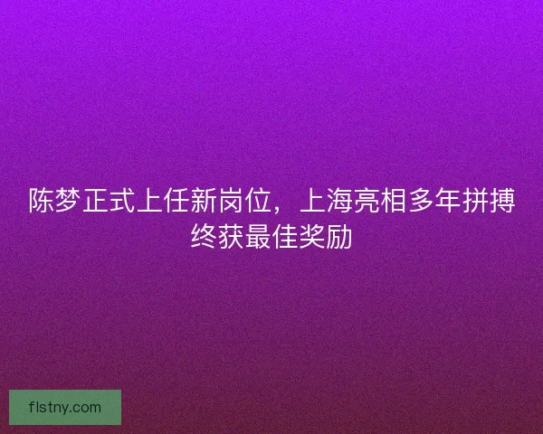 陈梦正式上任新岗位，上海亮相多年拼搏终获最佳奖励