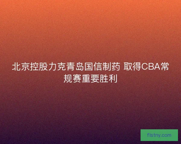 北京控股力克青岛国信制药 取得CBA常规赛重要胜利