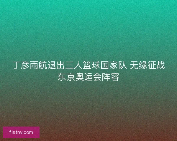 丁彦雨航退出三人篮球国家队 无缘征战东京奥运会阵容